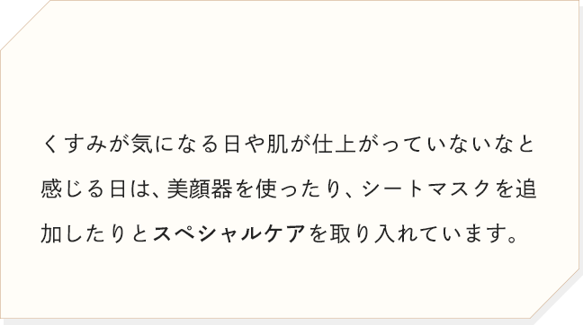 くすみが気になる日や肌が仕上がっていないなと感じる日は、美顔器を使ったり、シートマスクを追加したりとスペシャルケアを取り入れています。