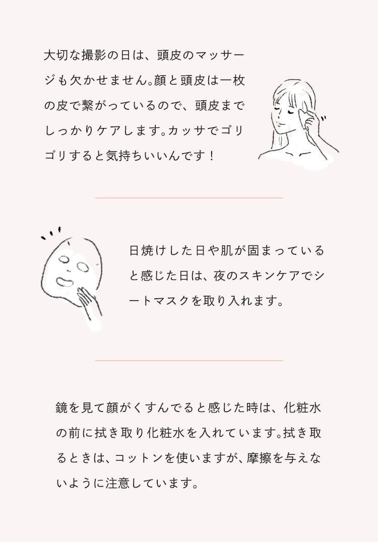 大切な撮影の日は、頭皮のマッサージも欠かせません。顔と頭皮は一枚の皮で繋がっているので、頭皮までしっかりケアします。カッサでゴリゴリすると気持ちいいんです！