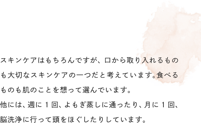 スキンケアはもちろんですが、口から取り入れるものも大切なスキンケアの一つだと考えています。食べるものも肌のことを想って選んでいます。他には、週に1回、よもぎ蒸しに通ったり、月に1回、脳洗浄に行って頭をほぐしたりしています。