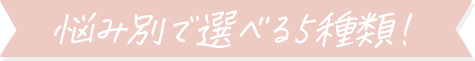 悩み別で選べる5種類！