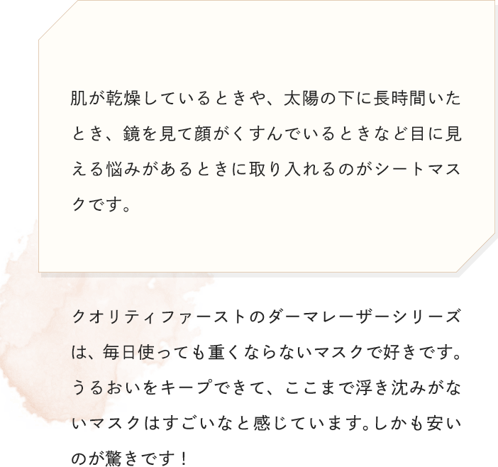 肌が乾燥しているときや、太陽の下に長時間いたとき、鏡を見て顔がくすんでいるときなど目に見える悩みがあるときに取り入れるのがシートマスクです。