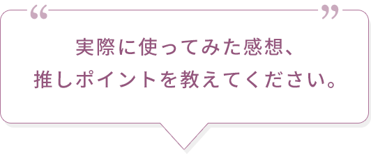 実際に使ってみた感想、推しポイントを教えてください。