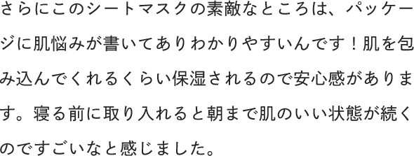 さらにこのシートマスクの素敵なところは、パッケージに肌悩みが書いてありわかりやすいんです！肌を包み込んでくれるくらい保湿されるので安心感があります。寝る前に取り入れると朝まで肌のいい状態が続くのですごいなと感じました。