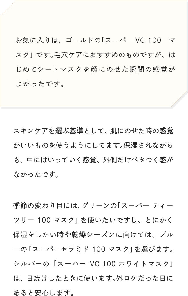 お気に入りは、ゴールドの「スーパーVC 100　マスク」です。毛穴ケアにおすすめのものですが、はじめてシートマスクを顔にのせた瞬間の感覚がよかったです。