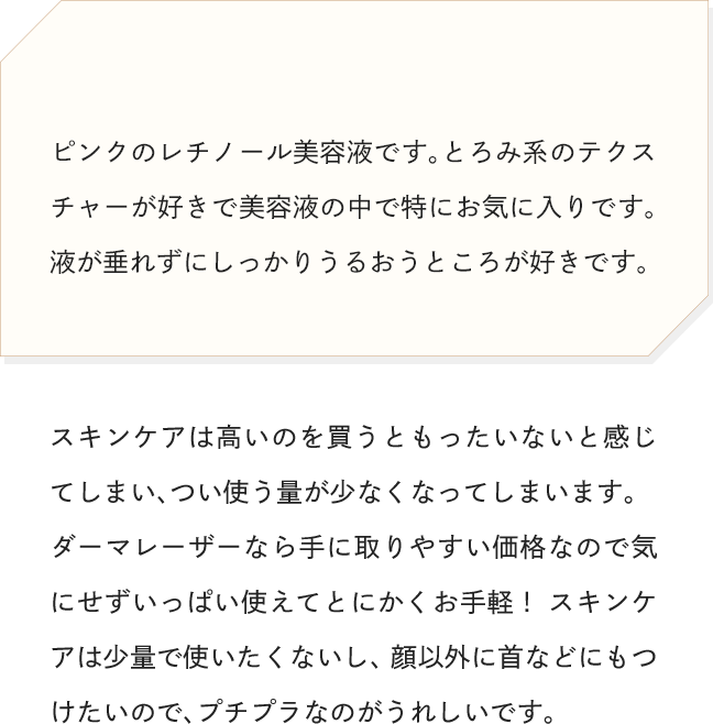 ピンクのレチノール美容液です。とろみ系のテクスチャーが好きで美容液の中で特にお気に入りです。液が垂れずにしっかりうるおうところが好きです。
