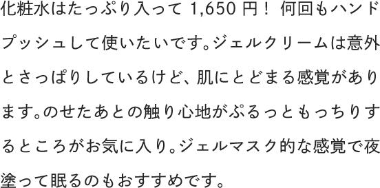 化粧水はたっぷり入って1,650円！何回もハンドプッシュして使いたいです。ジェルクリームは意外とさっぱりしているけど、肌にとどまる感覚があります。のせたあとの触り心地がぷるっともっちりするところがお気に入り。ジェルマスク的な感覚で夜塗って眠るのもおすすめです。