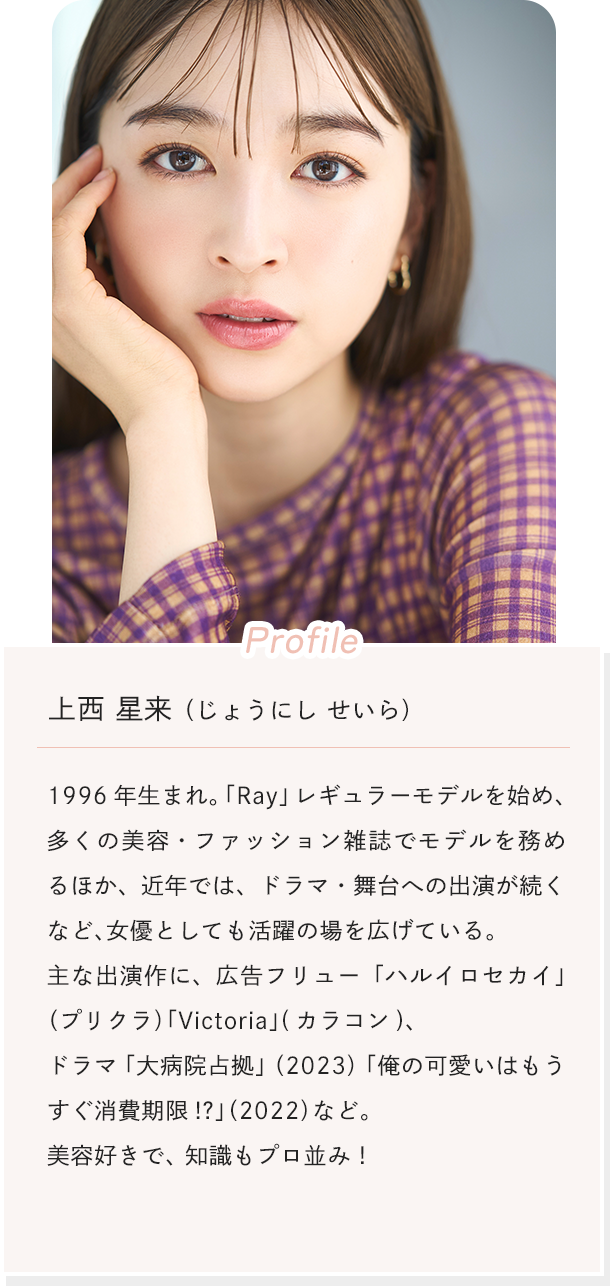 [Profile]上西 星来（じょうにし せいら） 1996年生まれ。「Ray」レギュラーモデルを始め、多くの美容・ファッション雑誌でモデルを務めるほか、近年では、ドラマ・舞台への出演が続くなど、女優としても活躍の場を広げている。