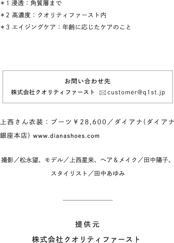 [お問い合わせ先]株式会社クオリティファースト customer@q1st.jp / [衣装]ブーツ￥28,600／ダイアナ(ダイアナ 銀座本店) www.diana shoes.com / [撮影]松永望 / [モデル]上西星来 / [ヘア＆メイク]田中陽子 / [スタイリスト]田中あゆみ / [提供元]株式会社クオリティファースト