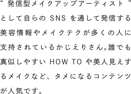 “発信型メイクアップアーティスト”として自らのSNSを通して発信する美容情報やメイクテクが多くの人に支持されているかじえりさん。誰でも真似しやすいHOW TOや美人見えするメイクなど、タメになるコンテンツが人気です。