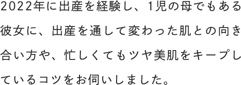 2022年に出産を経験し、1児の母でもある彼女に、出産を通して変わった肌との向き合い方や、忙しくてもツヤ美肌をキープしているコツをお伺いしました。