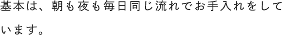 基本は、朝も夜も毎日同じ流れでお手入れをしています。