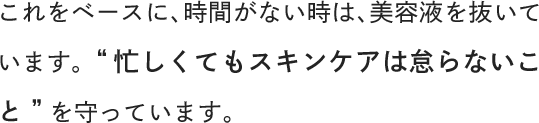 これをベースに、時間がない時は、美容液を抜いています。“忙しくてもスキンケアは怠らないこと”を守っています。