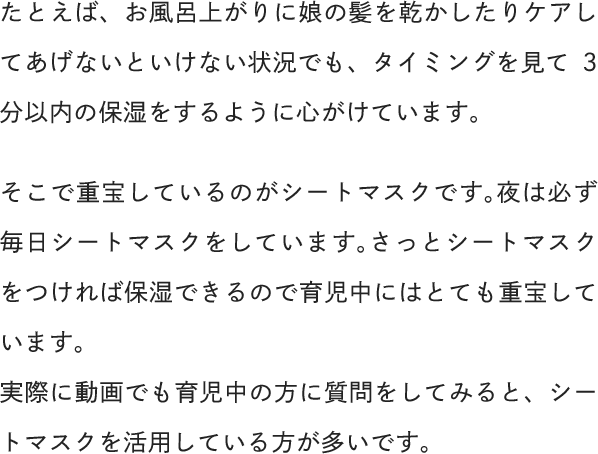 たとえば、お風呂上がりに娘の髪を乾かしたりケアしてあげないといけない状況でも、タイミングを見て3分以内の保湿をするように心がけています。そこで重宝しているのがシートマスクです。夜は必ず毎日シートマスクをしています。さっとシートマスクをつければ保湿できるので育児中にはとても重宝しています。