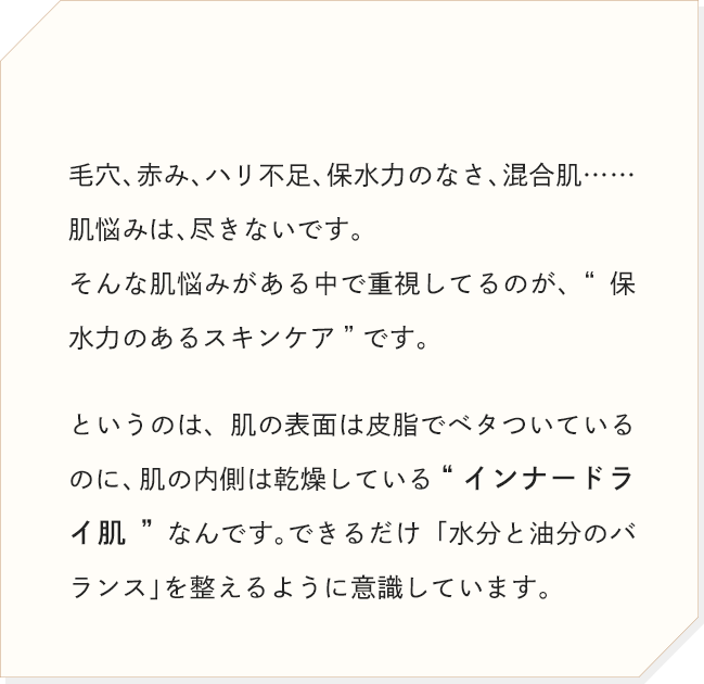 毛穴、赤み、ハリ不足、保水力のなさ、混合肌……肌悩みは、尽きないです。そんな肌悩みがある中で重視してるのが、“保水力のあるスキンケア”です。というのは、肌の表面は皮脂でベタついているのに、肌の内側は乾燥している“インナードライ肌”なんです。できるだけ「水分と油分のバランス」を整えるように意識しています。