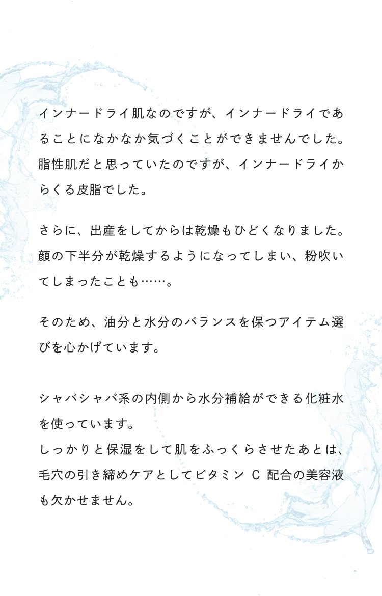 インナードライ肌なのですが、インナードライであることになかなか気づくことができませんでした。脂性肌だと思っていたのですが、インナードライからくる皮脂でした。そのため、油分と水分のバランスを保つアイテムを選びを心がけています。