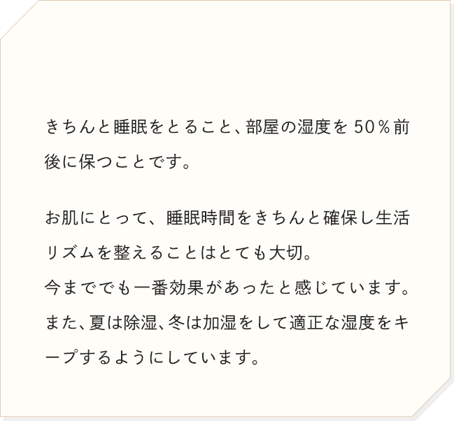 きちんと睡眠をとること、部屋の湿度を50％前後に保つことです。お肌にとって、睡眠時間をきちんと確保し生活リズムを整えることはとても大切。