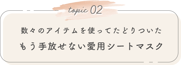 topic 02. 数々のアイテムを使ってたどりついたもう手放せない愛用シートマスク