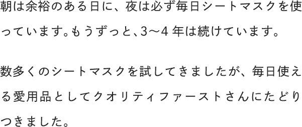 朝は余裕のある日に、夜は必ず毎日シートマスクを使っています。もうずっと、3〜4年は続けています。数多くのシートマスクを試してきましたが、毎日使える愛用品としてクオリティファーストさんにたどりつきました。