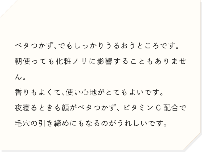 ベタつかず、でもしっかりうるおうところです。朝使っても化粧ノリに影響することもありません。香りもよくて、使い心地がとてもよいです。夜寝るときも顔がベタつかず、ビタミンC配合で毛穴の引き締めにもなるのがうれしいです。