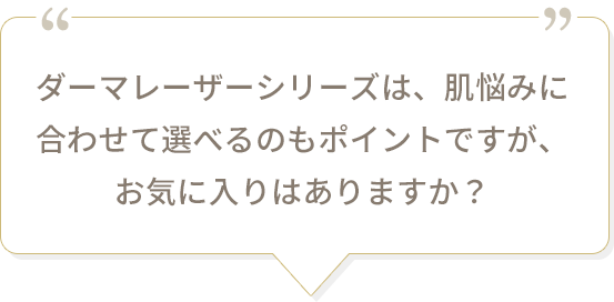 ダーマレーザーシリーズは、肌悩みに合わせて選べるのもポイントですが、お気に入りはありますか？