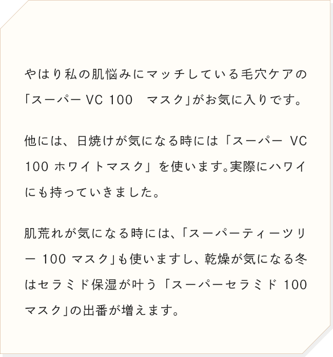 やはり私の肌悩みにマッチしている毛穴ケアの「スーパーVC 100 マスク」がお気に入りです。他には、日焼けが気になる時には「スーパーVC 100 ホワイトマスク」を使います。実際にハワイにも持っていきました。肌荒れが気になる時には、 「スーパーティーツリー 100 マスク」も使いますし、乾燥が気になる冬はセラミド保湿が叶う「スーパーセラミド 100 マスク」の出番が増えます。