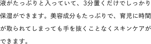 液がたっぷりと入っていて、3分置くだけでしっかり保湿ができます。美容成分もたっぷりで、育児に時間が取られてしまっても手を抜くことなくスキンケアができます。