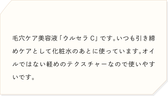 毛穴ケア美容液「ウルセラC」です。いつも引き締めケアとして化粧水のあとに使っています。オイルではない軽めのテクスチャーなので使いやすいです。