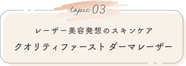 topic 03. レーザー美容発想のスキンケア クオリティファースト ダーマレーザー