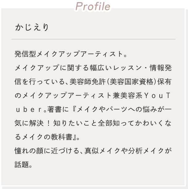 [Profile]かじえり 発信型メイクアップアーティスト。メイクアップに関する幅広いレッスン・情報発信を行っている、美容師免許（美容国家資格）保有のメイクアップアーティスト兼美容系ＹｏｕＴｕｂｅｒ。著書に『メイクやパーツへの悩みが一気に解決!知りたいこと全部知ってかわいくなるメイクの教科書』。