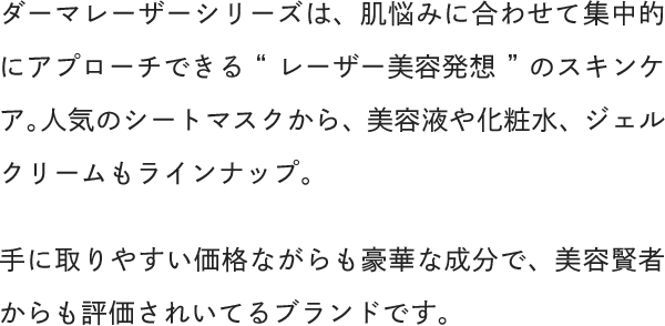 ダーマレーザーシリーズは、肌悩みに合わせて集中的にアプローチできる“レーザー美容発想”のスキンケア。人気のシートマスクから、美容液や化粧水、ジェルクリームもラインナップ。手に取りやすい価格ながらも豪華な成分で、美容賢者からも評価されいてるブランドです。