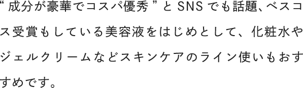 “成分が豪華でコスパ優秀”とSNSでも話題、ベスコス受賞もしている美容液をはじめとして、化粧水やジェルクリームなどスキンケアのライン使いもおすすめです。