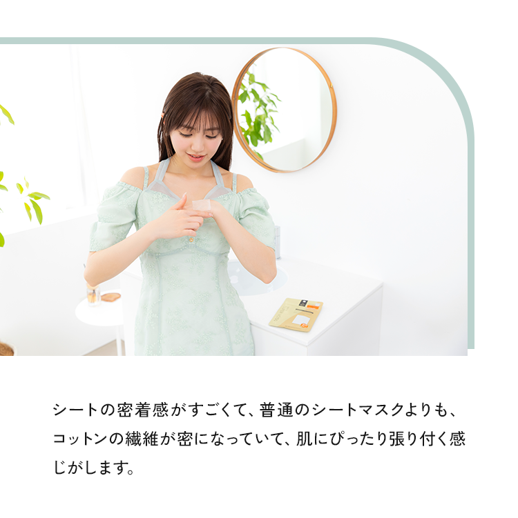 シートの密着感がすごくて、普通のシートマスクよりも、コットンの繊維が密になっていて、肌にぴったり張り付く感じがします。