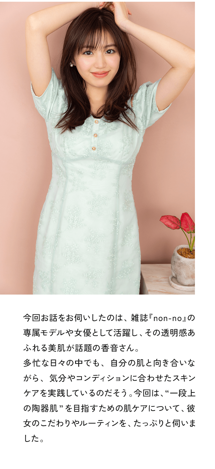 今回お話をお伺いしたのは、雑誌『non-no』の専属モデルや女優として活躍し、その透明感あふれる美肌が話題の香音さん。多忙な日々の中でも、自分の肌と向き合いながら、気分やコンディションに合わせたスキンケアを実践しているのだそう。今回は、“一段上の陶器肌”を目指すための肌ケアについて、彼女のこだわりやルーティンを、たっぷりと伺いました。