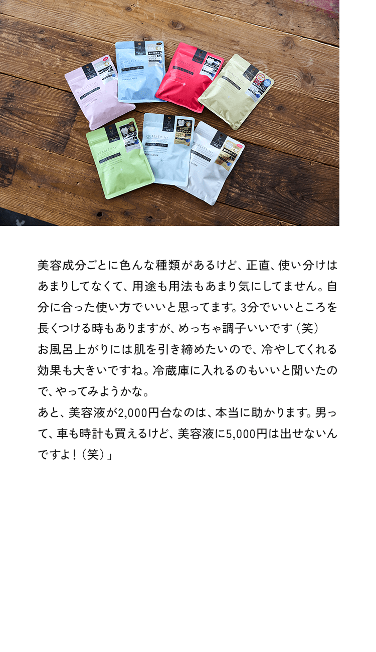 美容成分ごとに色んな種類があるけど、正直、使い分けはあまりしてなくて、用途も用法もあまり気にしてません。自分に合った使い方でいいと思ってます。3分でいいところを長くつける時もありますが、めっちゃ調子いいです（笑）お風呂上がりには肌を引き締めたいので、冷やしてくれる効果も大きいですね。冷蔵庫に入れるのもいいと聞いたので、やってみようかな。あと、美容液が2,000円台なのは、本当に助かります。男って、車も時計も買えるけど、美容液に5,000円は出せないんですよ!（笑）」