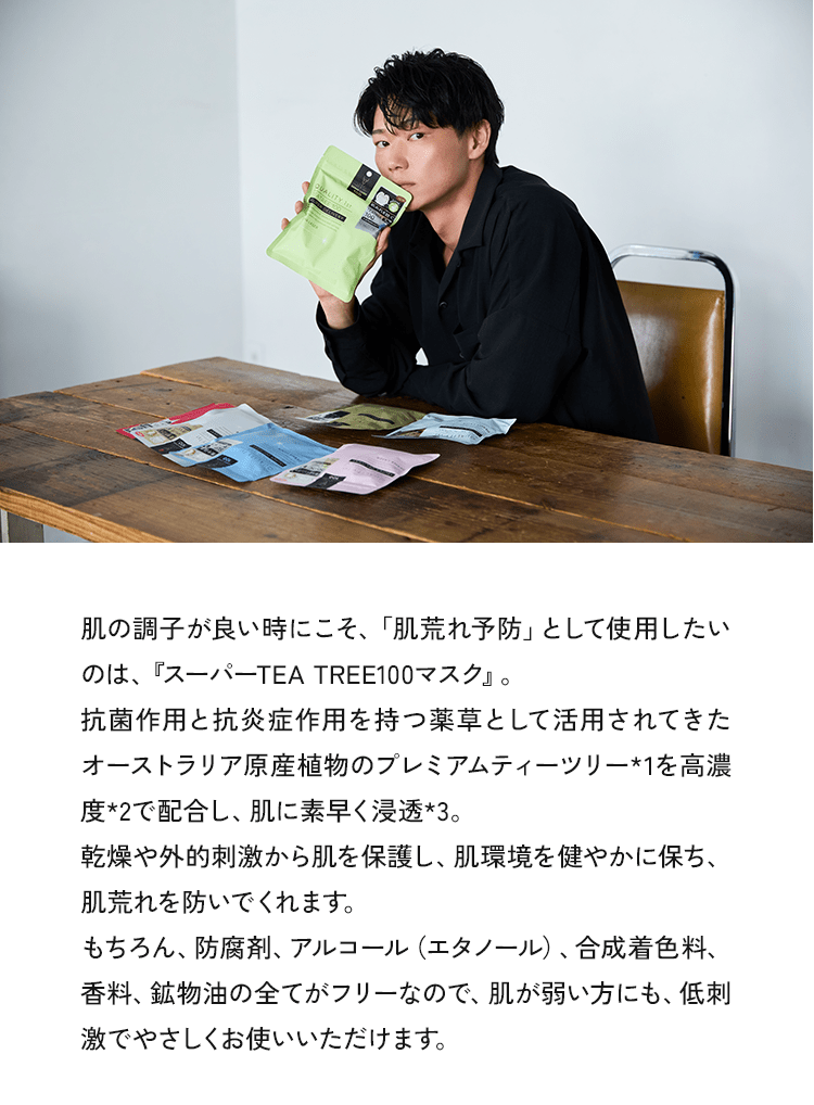 肌の調子が良い時にこそ、「肌荒れ予防」として使用したいのは、『スーパーTEA TREE100マスク』。抗菌作用と抗炎症作用を持つ薬草として活用されてきたオーストラリア原産植物のプレミアムティーツリー*1を高濃度*2で配合し、肌に素早く浸透*3。乾燥や外的刺激から肌を保護し、肌環境を健やかに保ち、肌荒れを防いでくれます。もちろん、防腐剤、アルコール（エタノール）、合成着色料、香料、鉱物油の全てがフリーなので、肌が弱い方にも、低刺激でやさしくお使いいただけます。