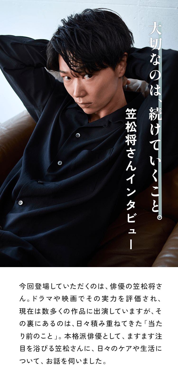 今回登場していただくのは、俳優の笠松将さん。ドラマや映画でその実力を評価され、現在は数多くの作品に出演していますが、その裏にあるのは、日々積み重ねてきた「当たり前のこと」。本格派俳優として、ますます注目を浴びる笠松さんに、日々のケアや生活について、お話を伺いました。