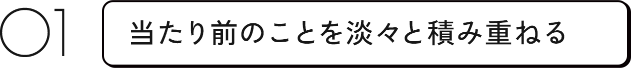 01 当たり前のことを淡々と積み重ねる