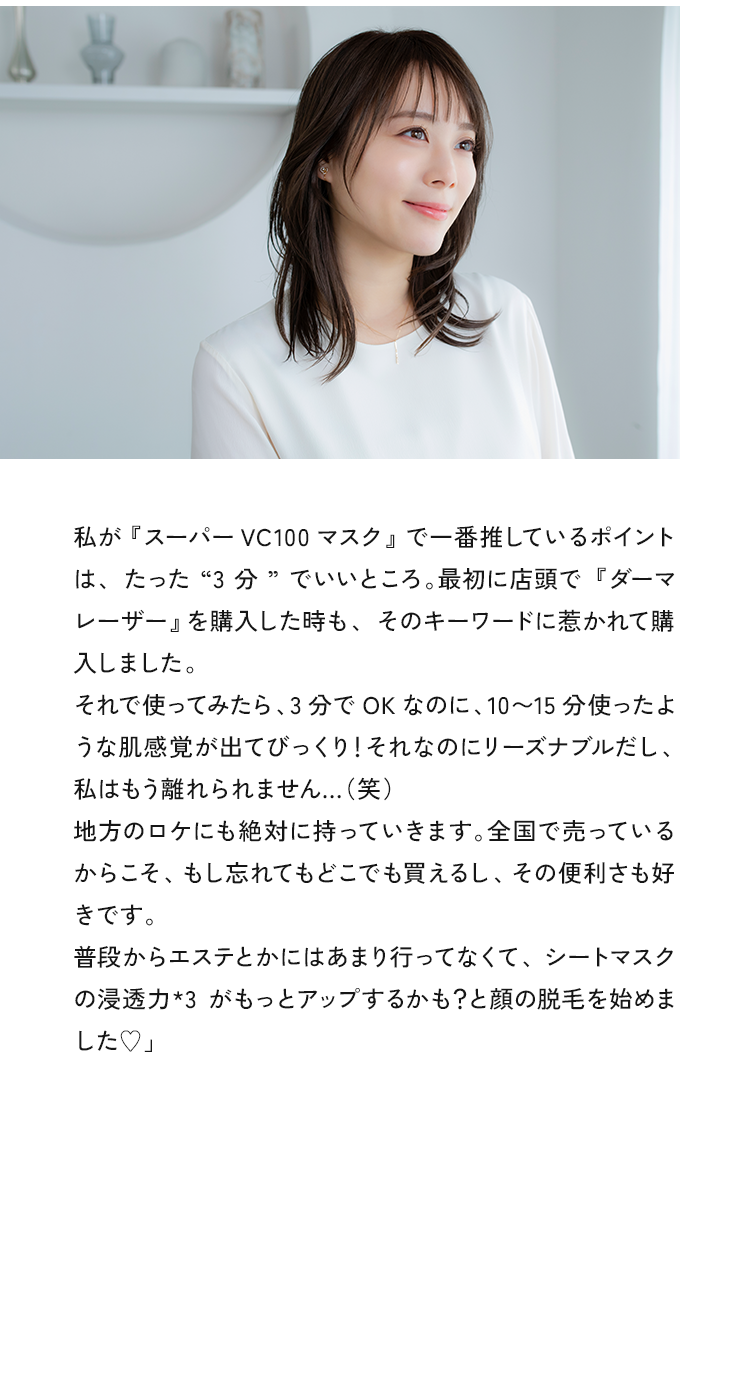 私が『スーパーVC100マスク』で一番推しているポイントは、たった “3分”でいいところ。最初に店頭で『ダーマレーザー』を購入した時も、そのキーワードに惹かれて購入したんです。それで使ってみたら、3分でOKなのに、10～15分使ったような肌感覚が出てびっくり!それなのにリーズナブルだし、私はもう離れられません...（笑）地方のロケにも絶対に持っていきますね。全国で売っているからこそ、もし忘れてもどこでも買えるし、その便利さも好きです。普段からエステとかには全く行ってなくて、シートマスクの浸透力がもっとアップするかも？と顔の脱毛を始めました♥」