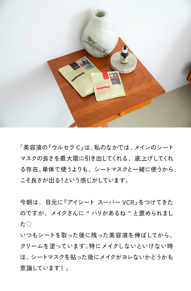 「美容液の『ウルセラC」は、私のなかでは、メインのシートマスクの良さを最大限に引き出してくれる、底上げしてくれる存在。単体で使うよりも、シートマスクと一緒に使うからこそ良さが出る！という感じがしています。今朝は、目元に『アイシートスーパーVCR』をつけてきたのですが、メイクさんに“ハリがあるね”とめられました♥いつもシートを取った後に残った美容液を伸ばしてから、クリームを塗っています。特にメイクしないといけない時は、シートマスクを貼った後にメイクがヨレないかどうかも意識しています！」