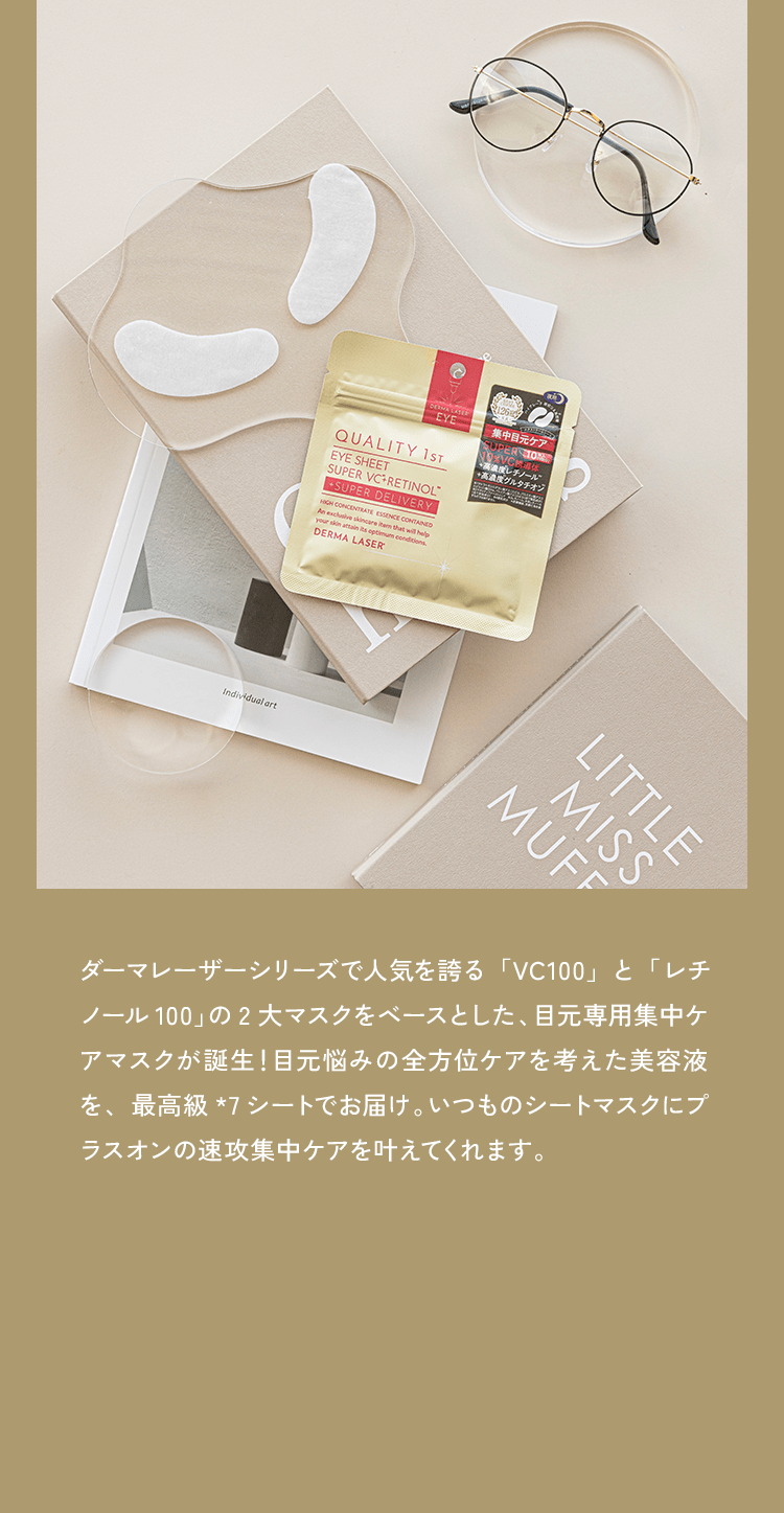 ダーマレーザーシリーズで人気を誇る「VC100」と「レチノール 100」の2大マスクをベースとした、目元専用集中ケアマスクが誕生！目元悩みの全方位ケアを考えた美容液を、最高級*7シートでお届け。いつものシートマスクにプラスオンの速攻集中ケアを叶えてくれます。目元専用集中ケア夜用アイシート『スーパーVCR』
