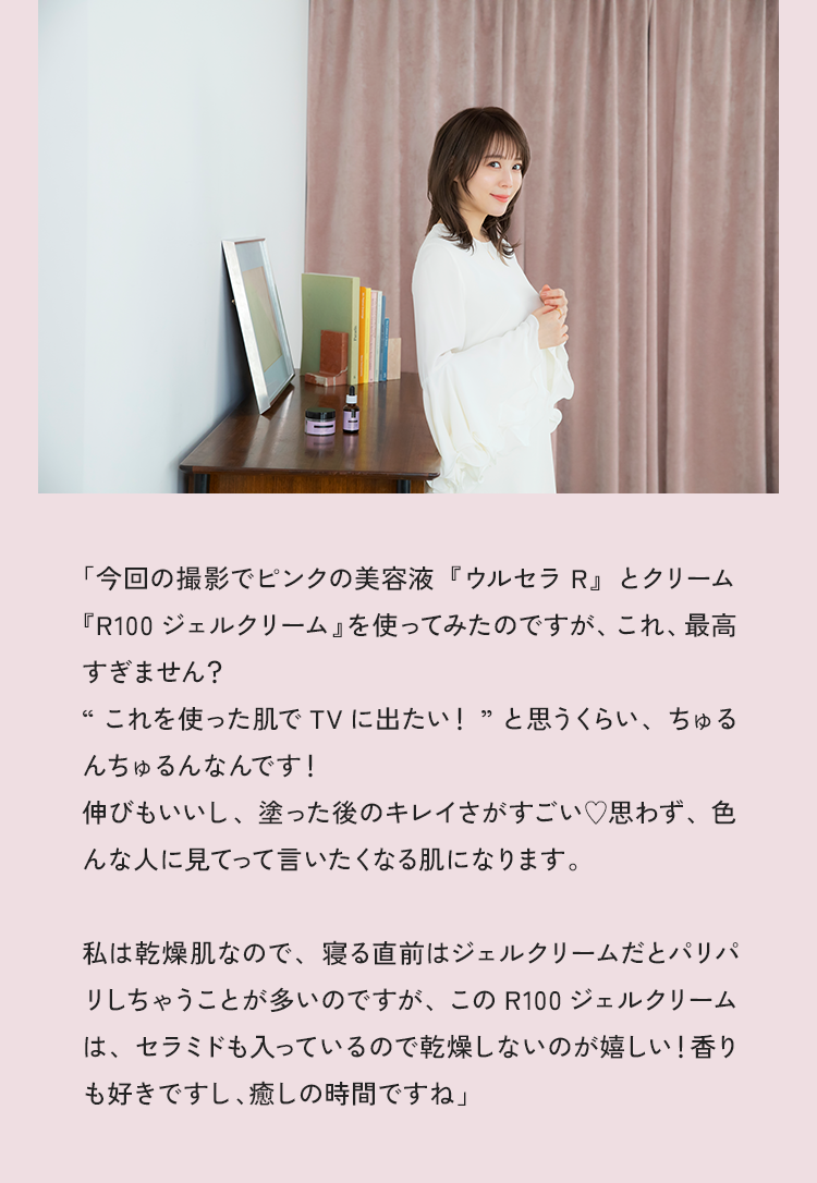 「今回の撮影でピンクの美容液『ウルセラR』とクリーム『R100ジェルクリーム』を使ってみたのですが、これ、最高すぎません？“これを使った肌でTVに出たい！”と思うくらい、ちゅるんちゅるんなんです！伸びもいいし、塗った後のキレイさがすごい♡思わず、色んな人に見てって言いたくなる肌になりますね。私は乾燥肌なので、寝る直前はジェルクリームだとパリパリしちゃうことが多いのですが、このR100ジェルクリームは、セラミドも入っているので乾燥しないのが嬉しい！香りも好きですし、癒しの時間ですね」