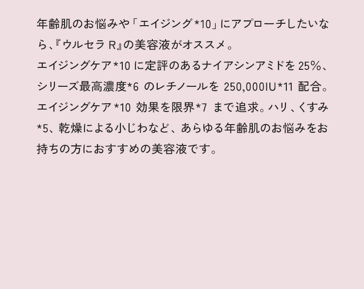 年齢肌のお悩みや「エイジング*8」にアプローチしたいなら、『ウルセラR』の美容液がオススメ。エイジングケア*8に定評のあるナイアシンアミドを25%、シリーズ最高濃度*7のレチノールを250,000IU*9配合。エイジングケア*8効果を限界*7まで追求。シミやハリ、くすみ*2、乾燥による小じわなど、あらゆる年齢肌のお悩みをお持ちの方におすすめの美容液です。