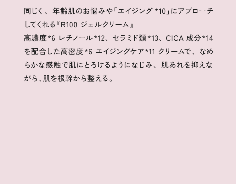 同じく、年齢肌のお悩みや「エイジング*8」にアプローチしてくれる『R100 ジェルクリーム』