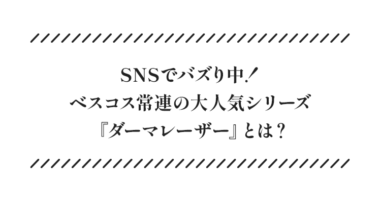 SNSでバズり中! ベスコス常連の大人気シリーズ「ダーマレーザー」とは