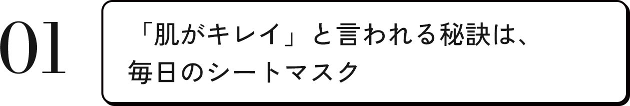 01 「肌がキレイ」と言われる秘訣は、毎日のシートマスク