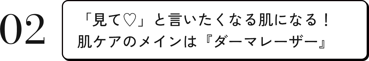 02 「見て♥」と言いたくなる肌になる！肌ケアのメインは『ダーマレーザー』