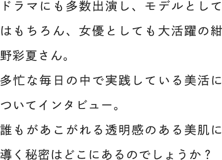 ドラマにも多数出演し、モデルとしてはもちろん、女優としても大活躍の紺野彩夏さん。多忙な毎日の中で実践している美活についてインタビュー。誰もがあこがれる透明感のある美肌に導く秘密はどこにあるのでしょうか？