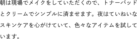 朝は現場でメイクをしていただくので、トナーパッドとクリームでシンプルに済ませます。夜はていねいなスキンケアを心がけていて、色々なアイテムを試しています。