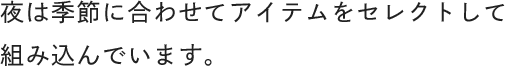 夜は季節に合わせてアイテムをセレクトして組み込んでいます。