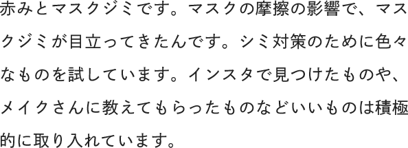 赤みとマスクジミです。マスクの摩擦の影響で、マスクジミが目立ってきたんです。シミ対策のために色々なものを試しています。インスタで見つけたものや、メイクさんに教えてもらったものなどいいものは積極的に取り入れています。